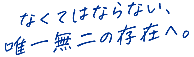 なくてはならない、唯一無二の存在へ。